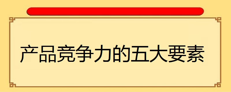 产品竞争力的五大要素（盘点影响产品竞争力的因素有哪些）