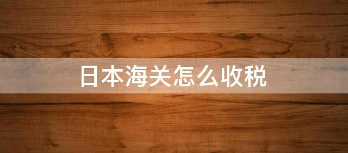 日本海关税费怎么算的？日本海关计算方式