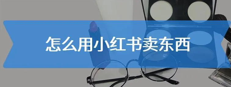小红书如何开店卖东西？小红书开店的流程和详细步骤