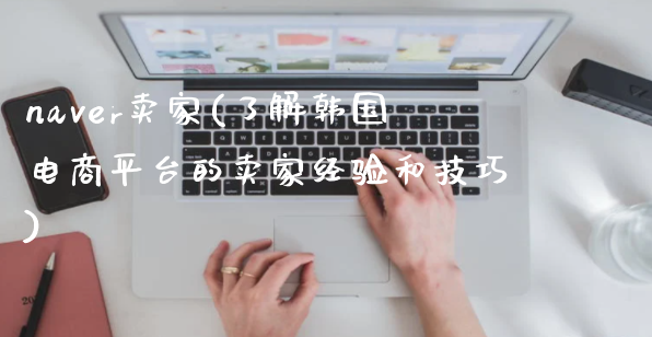 naver卖家要遵守哪些规则？了解韩国平台的卖家经验！