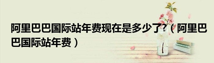 阿里巴巴国际站年费现在是多少了？具体怎么收取？