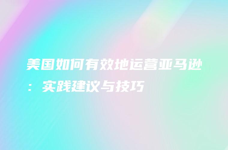 美国如何有效运营亚马逊？附实践建议与技巧