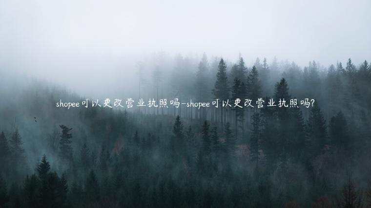 Shopee营业执照可以变更吗？要准备哪些资料？