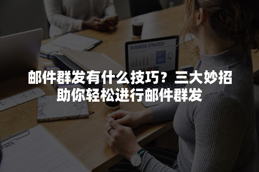 邮件群发有什么技巧？三大妙招助你轻松进行邮件群发