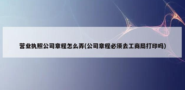 营业执照公司章程怎么弄(公司章程必须去工商局打印吗)